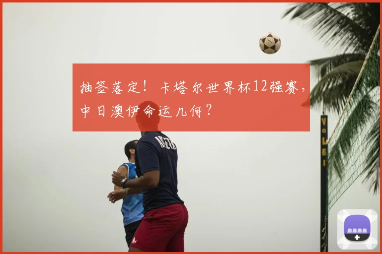 抽签落定！卡塔尔世界杯12强赛，中日澳伊命运几何？