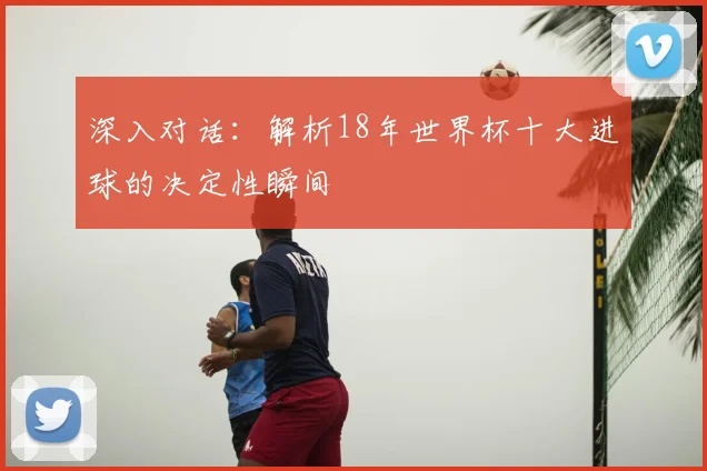 深入对话：解析18年世界杯十大进球的决定性瞬间