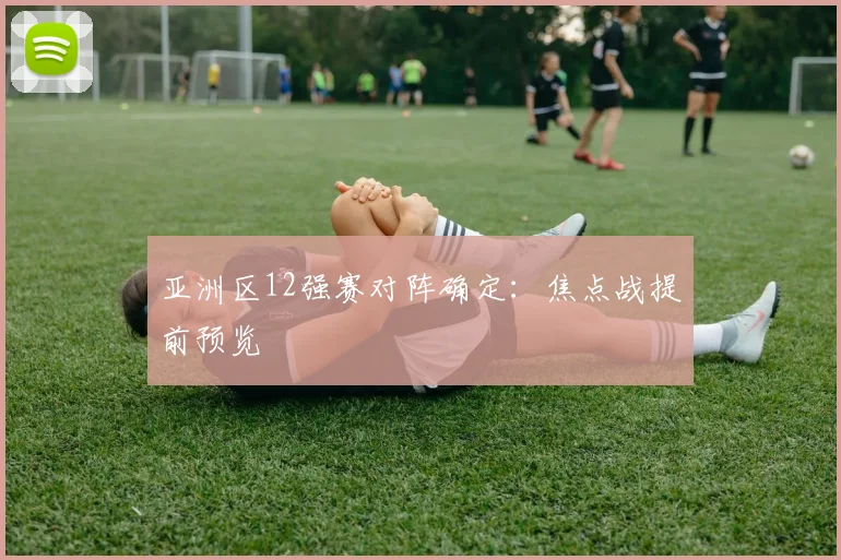 亚洲区12强赛对阵确定：焦点战提前预览