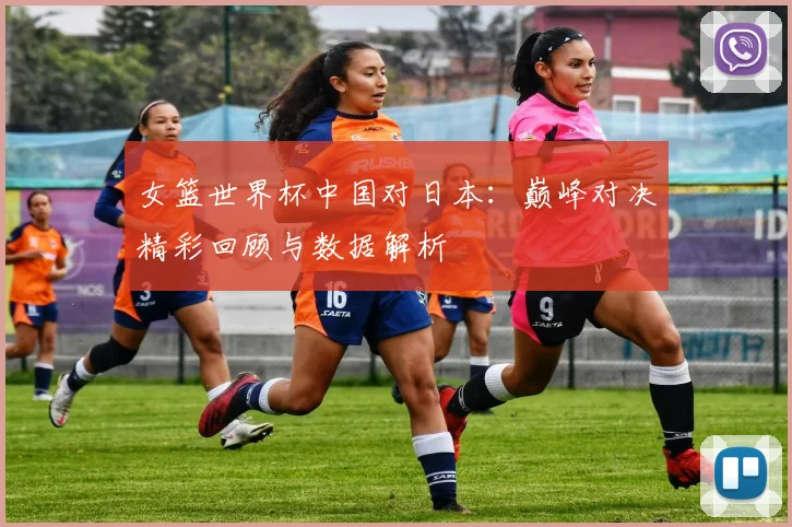 女篮世界杯中国对日本：巅峰对决精彩回顾与数据解析