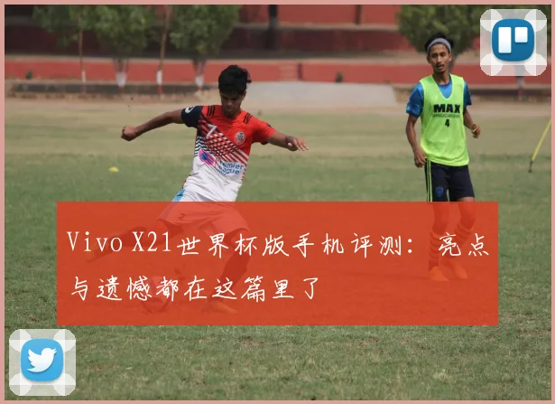 Vivo X21世界杯版手机评测：亮点与遗憾都在这篇里了
