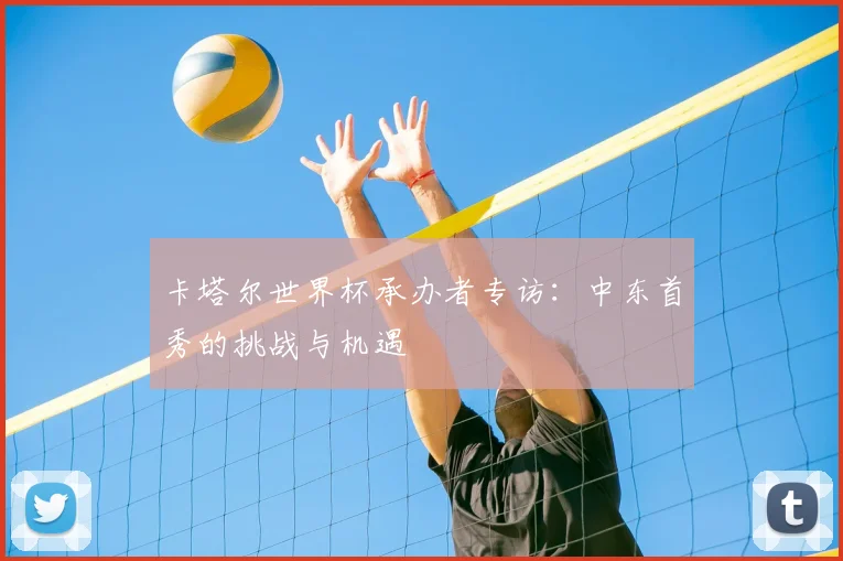 卡塔尔世界杯承办者专访:中东首秀的挑战与机遇