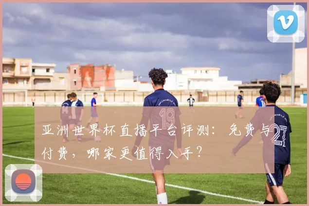 亚洲世界杯直播平台评测：免费与付费，哪家更值得入手？