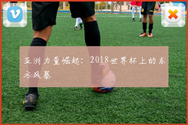 亚洲力量崛起：2018世界杯上的东方风暴