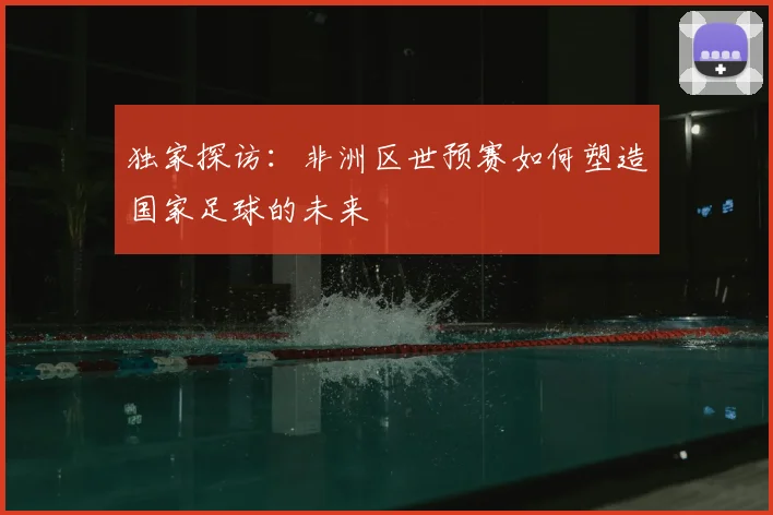 独家探访：非洲区世预赛如何塑造国家足球的未来