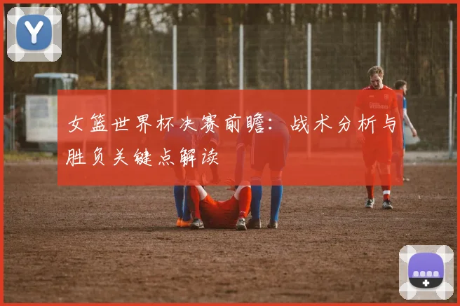 女篮世界杯决赛前瞻：战术分析与胜负关键点解读
