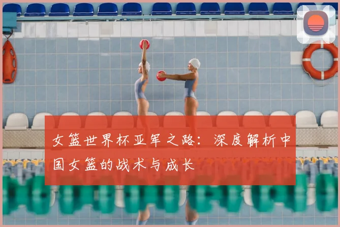 女篮世界杯亚军之路：深度解析中国女篮的战术与成长