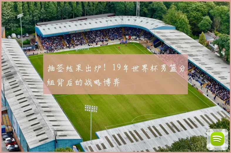 抽签结果出炉！19年世界杯男篮分组背后的战略博弈