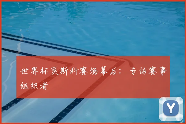 世界杯莫斯科赛场幕后：专访赛事组织者