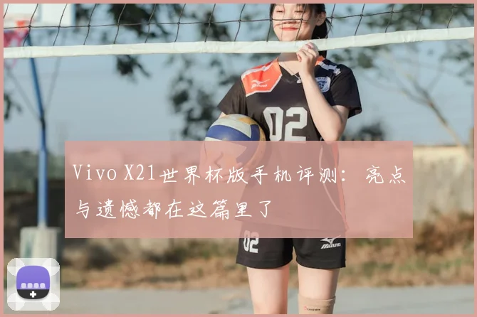 Vivo X21世界杯版手机评测：亮点与遗憾都在这篇里了