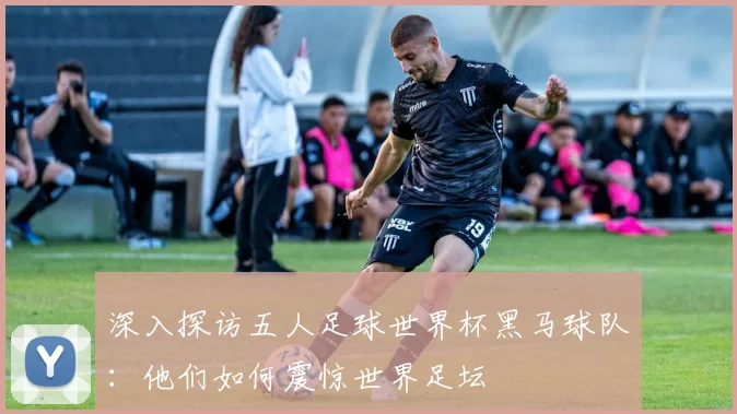 深入探访五人足球世界杯黑马球队：他们如何震惊世界足坛
