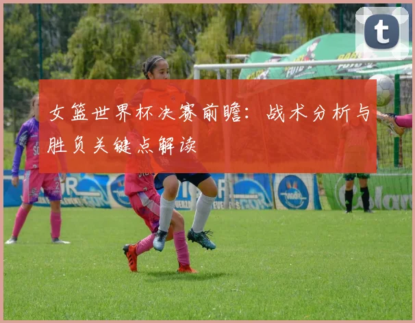 女篮世界杯决赛前瞻：战术分析与胜负关键点解读