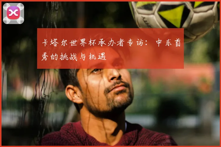 卡塔尔世界杯承办者专访:中东首秀的挑战与机遇