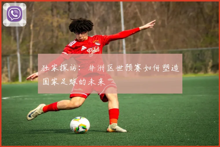 独家探访：非洲区世预赛如何塑造国家足球的未来