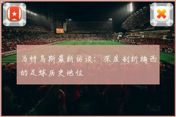 马特乌斯最新访谈：深度剖析梅西的足球历史地位