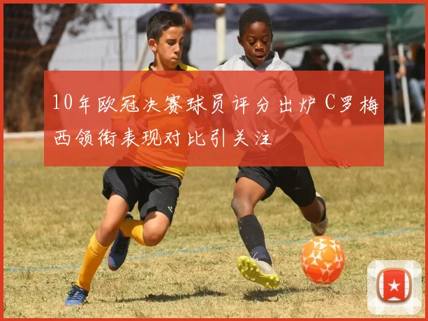 10年欧冠决赛球员评分出炉 C罗梅西领衔表现对比引关注