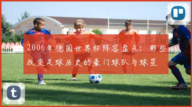 2006年德国世界杯阵容盘点：那些改变足球历史的豪门球队与球星