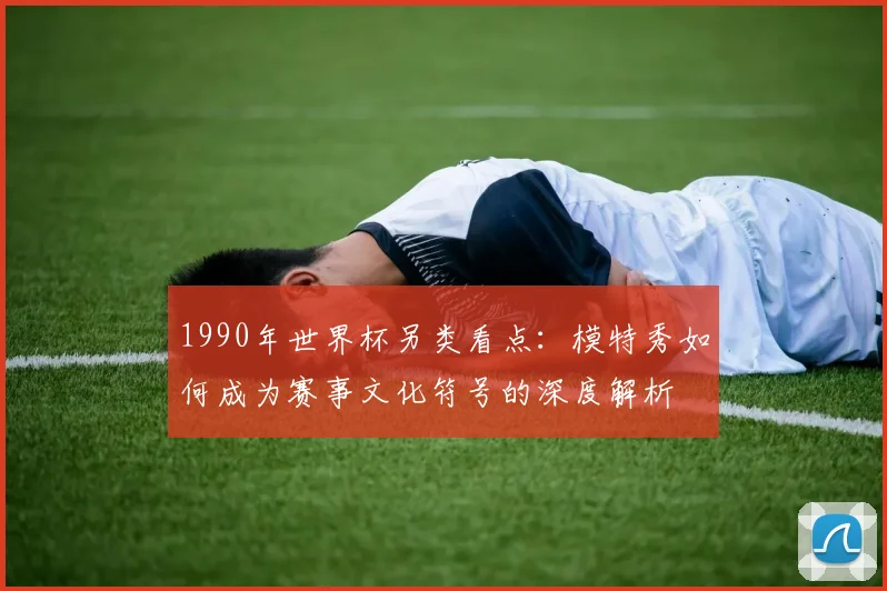 1990年世界杯另类看点:模特秀如何成为赛事文化符号的深度解析