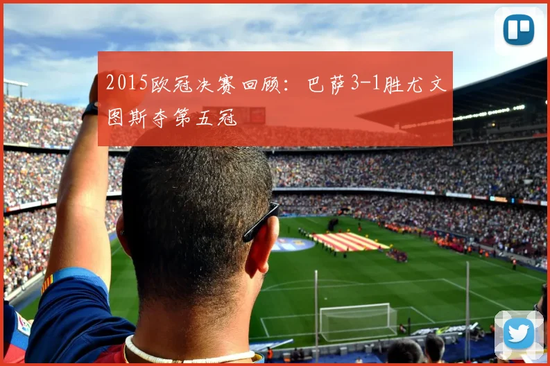 2015欧冠决赛回顾：巴萨3-1胜尤文图斯夺第五冠