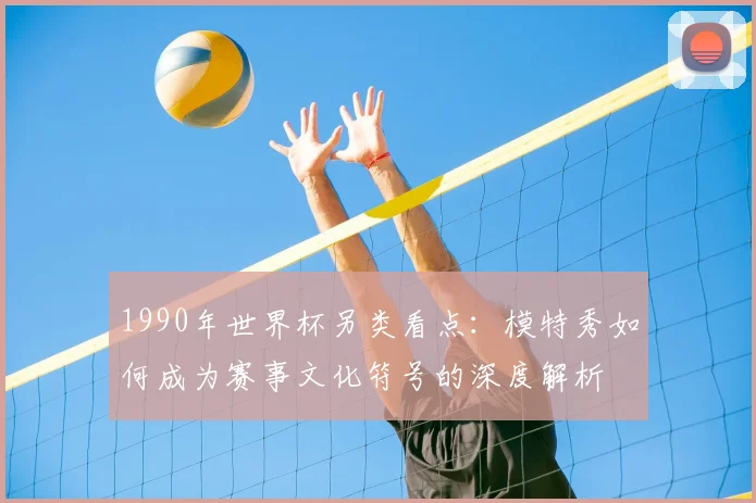 1990年世界杯另类看点：模特秀如何成为赛事文化符号的深度解析