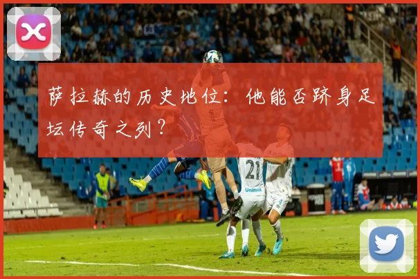萨拉赫的历史地位:他能否跻身足坛传奇之列?