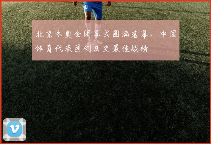 北京冬奥会闭幕式圆满落幕,中国体育代表团创历史最佳战绩