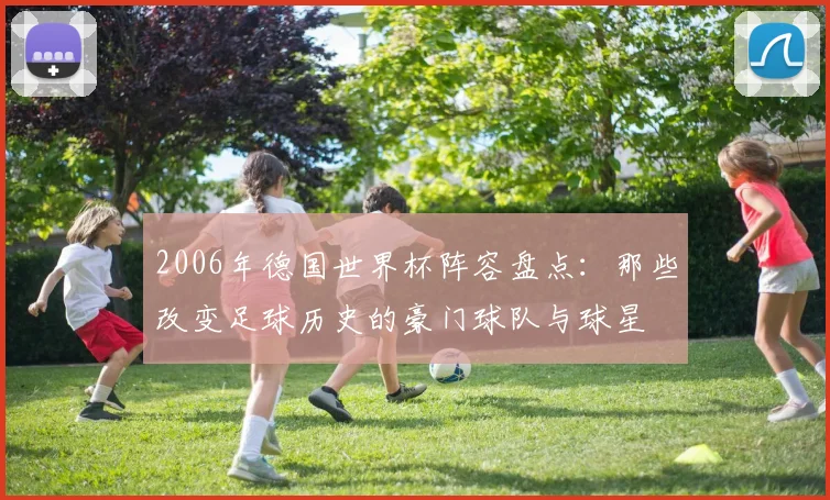 2006年德国世界杯阵容盘点：那些改变足球历史的豪门球队与球星