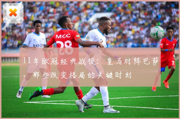 11年欧冠经典战役：皇马对阵巴萨，那些改变格局的关键时刻