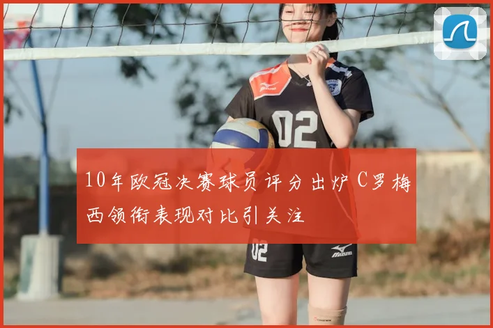 10年欧冠决赛球员评分出炉 C罗梅西领衔表现对比引关注