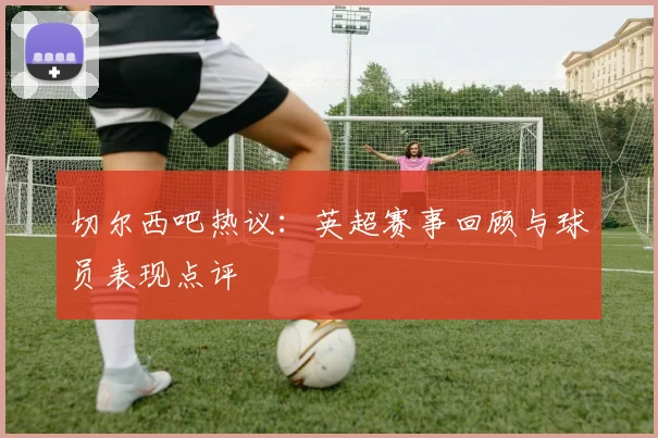 切尔西吧热议：英超赛事回顾与球员表现点评